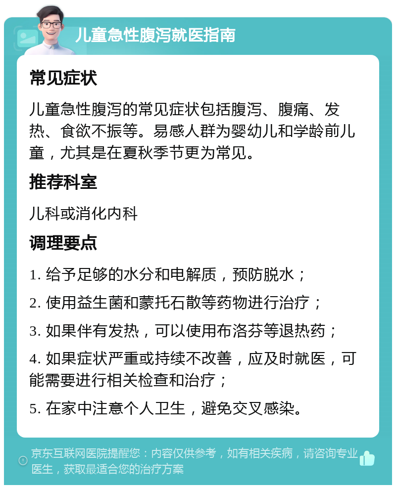 儿童急性腹泻就医指南 常见症状 儿童急性腹泻的常见症状包括腹泻、腹痛、发热、食欲不振等。易感人群为婴幼儿和学龄前儿童，尤其是在夏秋季节更为常见。 推荐科室 儿科或消化内科 调理要点 1. 给予足够的水分和电解质，预防脱水； 2. 使用益生菌和蒙托石散等药物进行治疗； 3. 如果伴有发热，可以使用布洛芬等退热药； 4. 如果症状严重或持续不改善，应及时就医，可能需要进行相关检查和治疗； 5. 在家中注意个人卫生，避免交叉感染。