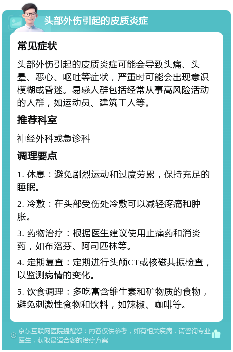 头部外伤引起的皮质炎症 常见症状 头部外伤引起的皮质炎症可能会导致头痛、头晕、恶心、呕吐等症状，严重时可能会出现意识模糊或昏迷。易感人群包括经常从事高风险活动的人群，如运动员、建筑工人等。 推荐科室 神经外科或急诊科 调理要点 1. 休息：避免剧烈运动和过度劳累，保持充足的睡眠。 2. 冷敷：在头部受伤处冷敷可以减轻疼痛和肿胀。 3. 药物治疗：根据医生建议使用止痛药和消炎药，如布洛芬、阿司匹林等。 4. 定期复查：定期进行头颅CT或核磁共振检查，以监测病情的变化。 5. 饮食调理：多吃富含维生素和矿物质的食物，避免刺激性食物和饮料，如辣椒、咖啡等。