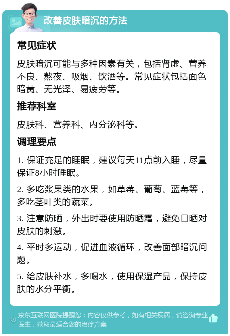 改善皮肤暗沉的方法 常见症状 皮肤暗沉可能与多种因素有关，包括肾虚、营养不良、熬夜、吸烟、饮酒等。常见症状包括面色暗黄、无光泽、易疲劳等。 推荐科室 皮肤科、营养科、内分泌科等。 调理要点 1. 保证充足的睡眠，建议每天11点前入睡，尽量保证8小时睡眠。 2. 多吃浆果类的水果，如草莓、葡萄、蓝莓等，多吃茎叶类的蔬菜。 3. 注意防晒，外出时要使用防晒霜，避免日晒对皮肤的刺激。 4. 平时多运动，促进血液循环，改善面部暗沉问题。 5. 给皮肤补水，多喝水，使用保湿产品，保持皮肤的水分平衡。