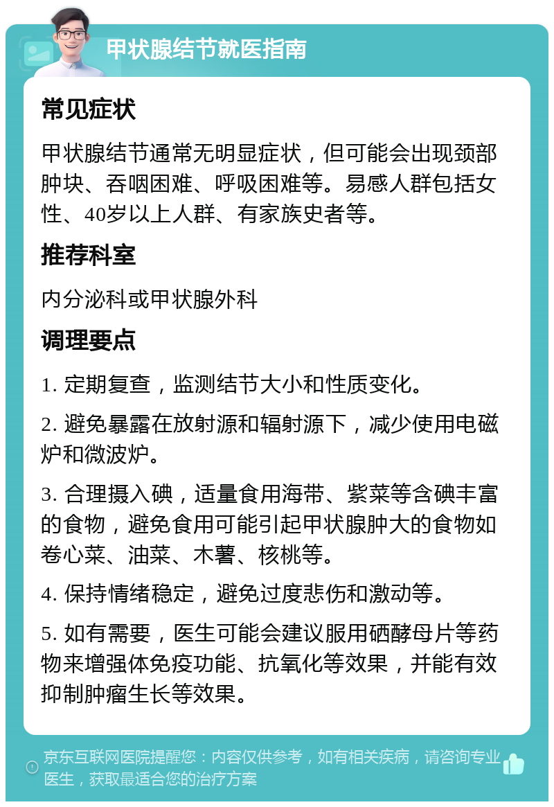 甲状腺结节就医指南 常见症状 甲状腺结节通常无明显症状，但可能会出现颈部肿块、吞咽困难、呼吸困难等。易感人群包括女性、40岁以上人群、有家族史者等。 推荐科室 内分泌科或甲状腺外科 调理要点 1. 定期复查，监测结节大小和性质变化。 2. 避免暴露在放射源和辐射源下，减少使用电磁炉和微波炉。 3. 合理摄入碘，适量食用海带、紫菜等含碘丰富的食物，避免食用可能引起甲状腺肿大的食物如卷心菜、油菜、木薯、核桃等。 4. 保持情绪稳定，避免过度悲伤和激动等。 5. 如有需要，医生可能会建议服用硒酵母片等药物来增强体免疫功能、抗氧化等效果，并能有效抑制肿瘤生长等效果。