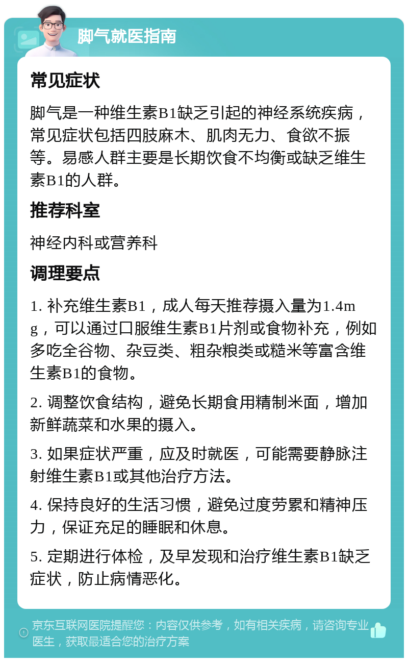 脚气就医指南 常见症状 脚气是一种维生素B1缺乏引起的神经系统疾病，常见症状包括四肢麻木、肌肉无力、食欲不振等。易感人群主要是长期饮食不均衡或缺乏维生素B1的人群。 推荐科室 神经内科或营养科 调理要点 1. 补充维生素B1，成人每天推荐摄入量为1.4mg，可以通过口服维生素B1片剂或食物补充，例如多吃全谷物、杂豆类、粗杂粮类或糙米等富含维生素B1的食物。 2. 调整饮食结构，避免长期食用精制米面，增加新鲜蔬菜和水果的摄入。 3. 如果症状严重，应及时就医，可能需要静脉注射维生素B1或其他治疗方法。 4. 保持良好的生活习惯，避免过度劳累和精神压力，保证充足的睡眠和休息。 5. 定期进行体检，及早发现和治疗维生素B1缺乏症状，防止病情恶化。