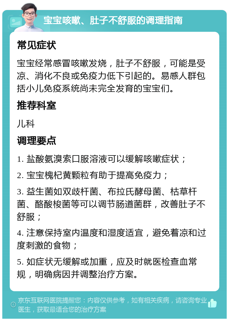 宝宝咳嗽、肚子不舒服的调理指南 常见症状 宝宝经常感冒咳嗽发烧，肚子不舒服，可能是受凉、消化不良或免疫力低下引起的。易感人群包括小儿免疫系统尚未完全发育的宝宝们。 推荐科室 儿科 调理要点 1. 盐酸氨溴索口服溶液可以缓解咳嗽症状； 2. 宝宝槐杞黄颗粒有助于提高免疫力； 3. 益生菌如双歧杆菌、布拉氏酵母菌、枯草杆菌、酪酸梭菌等可以调节肠道菌群，改善肚子不舒服； 4. 注意保持室内温度和湿度适宜，避免着凉和过度刺激的食物； 5. 如症状无缓解或加重，应及时就医检查血常规，明确病因并调整治疗方案。