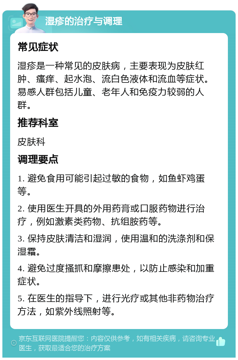 湿疹的治疗与调理 常见症状 湿疹是一种常见的皮肤病，主要表现为皮肤红肿、瘙痒、起水泡、流白色液体和流血等症状。易感人群包括儿童、老年人和免疫力较弱的人群。 推荐科室 皮肤科 调理要点 1. 避免食用可能引起过敏的食物，如鱼虾鸡蛋等。 2. 使用医生开具的外用药膏或口服药物进行治疗，例如激素类药物、抗组胺药等。 3. 保持皮肤清洁和湿润，使用温和的洗涤剂和保湿霜。 4. 避免过度搔抓和摩擦患处，以防止感染和加重症状。 5. 在医生的指导下，进行光疗或其他非药物治疗方法，如紫外线照射等。