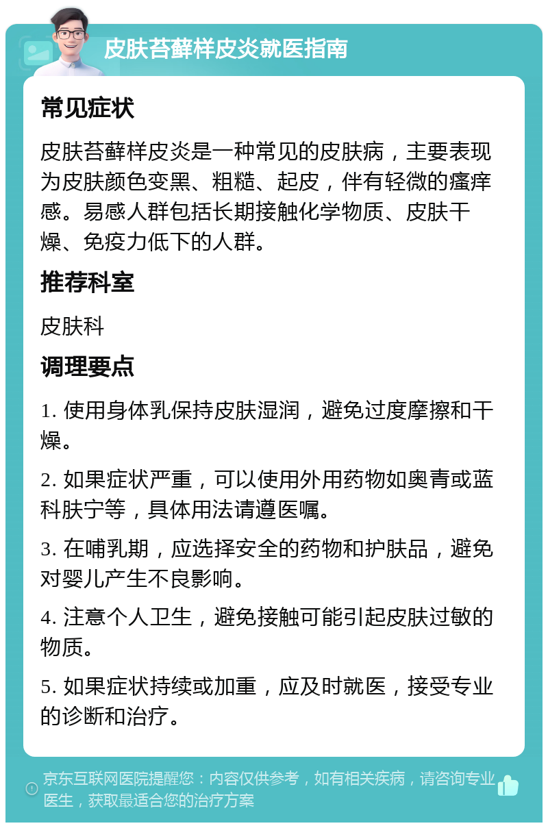 皮肤苔藓样皮炎就医指南 常见症状 皮肤苔藓样皮炎是一种常见的皮肤病，主要表现为皮肤颜色变黑、粗糙、起皮，伴有轻微的瘙痒感。易感人群包括长期接触化学物质、皮肤干燥、免疫力低下的人群。 推荐科室 皮肤科 调理要点 1. 使用身体乳保持皮肤湿润，避免过度摩擦和干燥。 2. 如果症状严重，可以使用外用药物如奥青或蓝科肤宁等，具体用法请遵医嘱。 3. 在哺乳期，应选择安全的药物和护肤品，避免对婴儿产生不良影响。 4. 注意个人卫生，避免接触可能引起皮肤过敏的物质。 5. 如果症状持续或加重，应及时就医，接受专业的诊断和治疗。