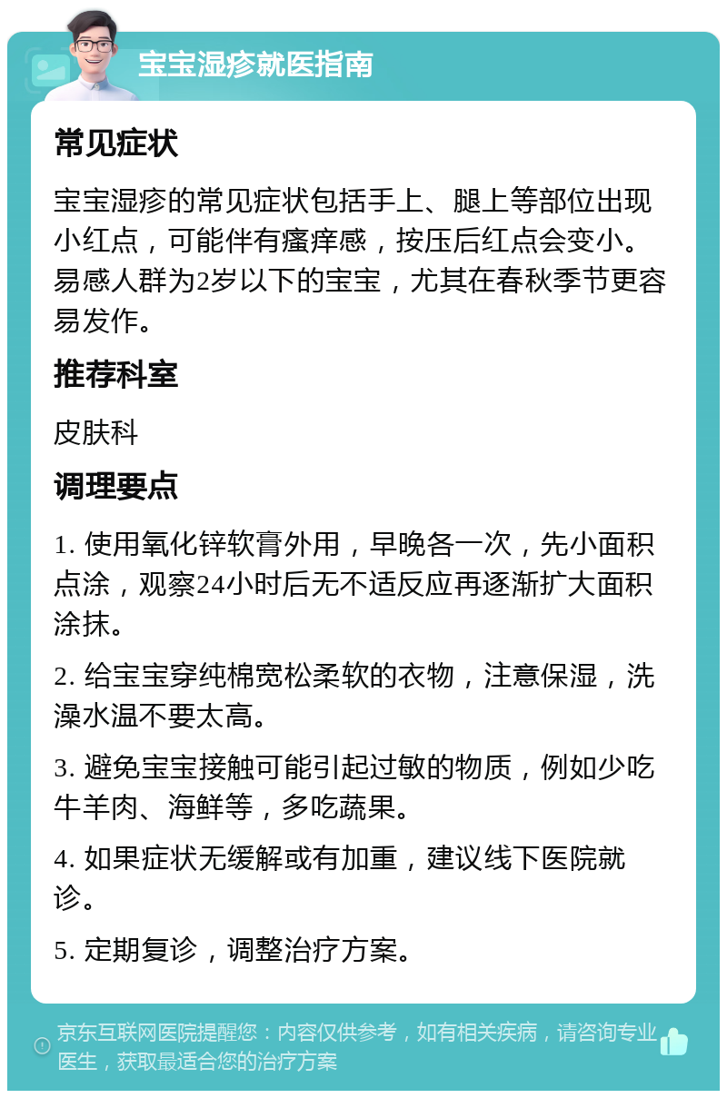 宝宝湿疹就医指南 常见症状 宝宝湿疹的常见症状包括手上、腿上等部位出现小红点，可能伴有瘙痒感，按压后红点会变小。易感人群为2岁以下的宝宝，尤其在春秋季节更容易发作。 推荐科室 皮肤科 调理要点 1. 使用氧化锌软膏外用，早晚各一次，先小面积点涂，观察24小时后无不适反应再逐渐扩大面积涂抹。 2. 给宝宝穿纯棉宽松柔软的衣物，注意保湿，洗澡水温不要太高。 3. 避免宝宝接触可能引起过敏的物质，例如少吃牛羊肉、海鲜等，多吃蔬果。 4. 如果症状无缓解或有加重，建议线下医院就诊。 5. 定期复诊，调整治疗方案。