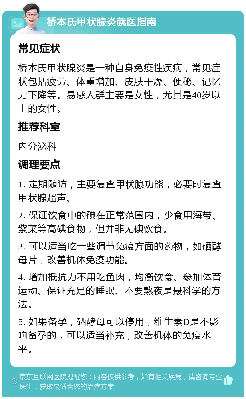 桥本氏甲状腺炎就医指南 常见症状 桥本氏甲状腺炎是一种自身免疫性疾病，常见症状包括疲劳、体重增加、皮肤干燥、便秘、记忆力下降等。易感人群主要是女性，尤其是40岁以上的女性。 推荐科室 内分泌科 调理要点 1. 定期随访，主要复查甲状腺功能，必要时复查甲状腺超声。 2. 保证饮食中的碘在正常范围内，少食用海带、紫菜等高碘食物，但并非无碘饮食。 3. 可以适当吃一些调节免疫方面的药物，如硒酵母片，改善机体免疫功能。 4. 增加抵抗力不用吃鱼肉，均衡饮食、参加体育运动、保证充足的睡眠、不要熬夜是最科学的方法。 5. 如果备孕，硒酵母可以停用，维生素D是不影响备孕的，可以适当补充，改善机体的免疫水平。