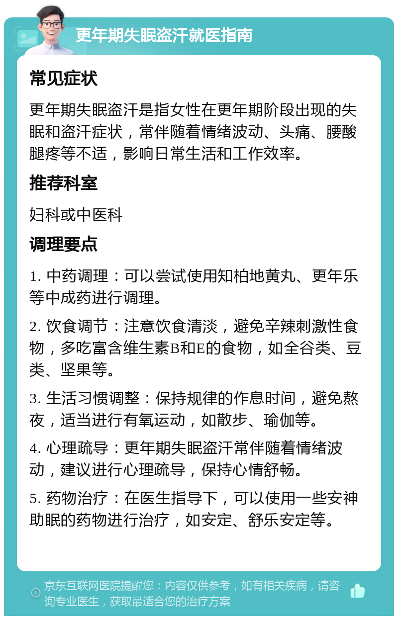 更年期失眠盗汗就医指南 常见症状 更年期失眠盗汗是指女性在更年期阶段出现的失眠和盗汗症状，常伴随着情绪波动、头痛、腰酸腿疼等不适，影响日常生活和工作效率。 推荐科室 妇科或中医科 调理要点 1. 中药调理：可以尝试使用知柏地黄丸、更年乐等中成药进行调理。 2. 饮食调节：注意饮食清淡，避免辛辣刺激性食物，多吃富含维生素B和E的食物，如全谷类、豆类、坚果等。 3. 生活习惯调整：保持规律的作息时间，避免熬夜，适当进行有氧运动，如散步、瑜伽等。 4. 心理疏导：更年期失眠盗汗常伴随着情绪波动，建议进行心理疏导，保持心情舒畅。 5. 药物治疗：在医生指导下，可以使用一些安神助眠的药物进行治疗，如安定、舒乐安定等。