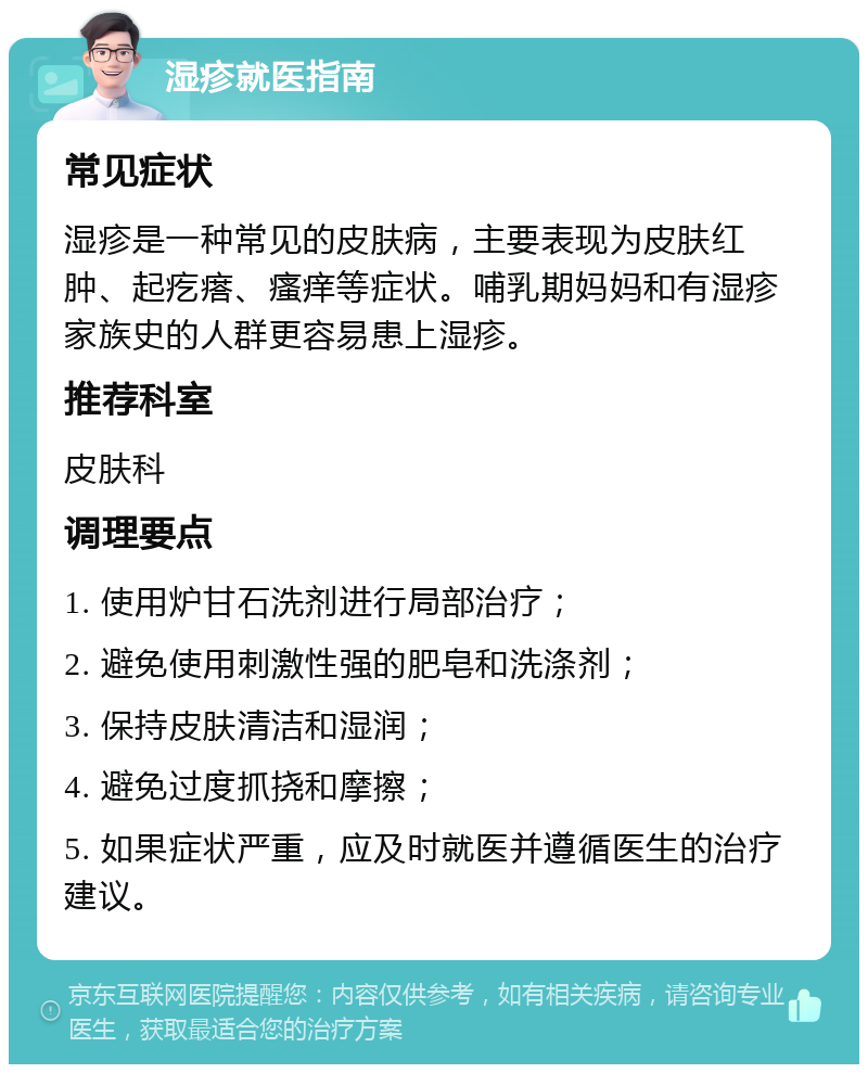 湿疹就医指南 常见症状 湿疹是一种常见的皮肤病，主要表现为皮肤红肿、起疙瘩、瘙痒等症状。哺乳期妈妈和有湿疹家族史的人群更容易患上湿疹。 推荐科室 皮肤科 调理要点 1. 使用炉甘石洗剂进行局部治疗； 2. 避免使用刺激性强的肥皂和洗涤剂； 3. 保持皮肤清洁和湿润； 4. 避免过度抓挠和摩擦； 5. 如果症状严重，应及时就医并遵循医生的治疗建议。