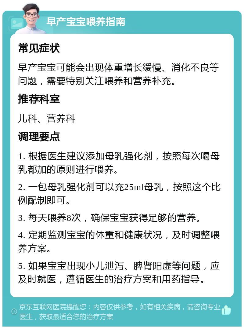 早产宝宝喂养指南 常见症状 早产宝宝可能会出现体重增长缓慢、消化不良等问题，需要特别关注喂养和营养补充。 推荐科室 儿科、营养科 调理要点 1. 根据医生建议添加母乳强化剂，按照每次喝母乳都加的原则进行喂养。 2. 一包母乳强化剂可以充25ml母乳，按照这个比例配制即可。 3. 每天喂养8次，确保宝宝获得足够的营养。 4. 定期监测宝宝的体重和健康状况，及时调整喂养方案。 5. 如果宝宝出现小儿泄泻、脾肾阳虚等问题，应及时就医，遵循医生的治疗方案和用药指导。