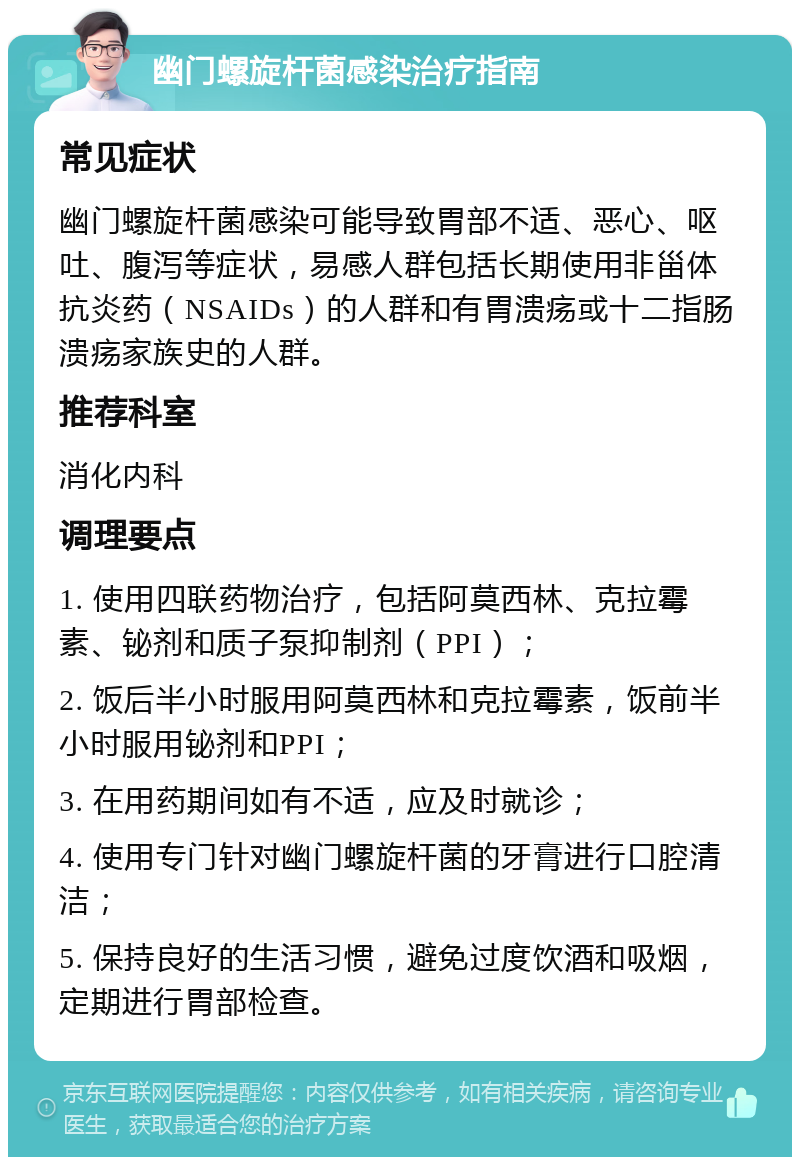 幽门螺旋杆菌感染治疗指南 常见症状 幽门螺旋杆菌感染可能导致胃部不适、恶心、呕吐、腹泻等症状，易感人群包括长期使用非甾体抗炎药（NSAIDs）的人群和有胃溃疡或十二指肠溃疡家族史的人群。 推荐科室 消化内科 调理要点 1. 使用四联药物治疗，包括阿莫西林、克拉霉素、铋剂和质子泵抑制剂（PPI）； 2. 饭后半小时服用阿莫西林和克拉霉素，饭前半小时服用铋剂和PPI； 3. 在用药期间如有不适，应及时就诊； 4. 使用专门针对幽门螺旋杆菌的牙膏进行口腔清洁； 5. 保持良好的生活习惯，避免过度饮酒和吸烟，定期进行胃部检查。