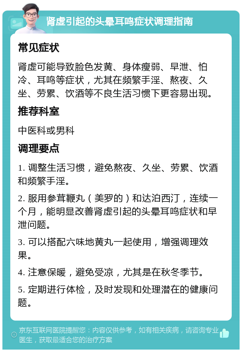 肾虚引起的头晕耳鸣症状调理指南 常见症状 肾虚可能导致脸色发黄、身体瘦弱、早泄、怕冷、耳鸣等症状，尤其在频繁手淫、熬夜、久坐、劳累、饮酒等不良生活习惯下更容易出现。 推荐科室 中医科或男科 调理要点 1. 调整生活习惯，避免熬夜、久坐、劳累、饮酒和频繁手淫。 2. 服用参茸鞭丸（美罗的）和达泊西汀，连续一个月，能明显改善肾虚引起的头晕耳鸣症状和早泄问题。 3. 可以搭配六味地黄丸一起使用，增强调理效果。 4. 注意保暖，避免受凉，尤其是在秋冬季节。 5. 定期进行体检，及时发现和处理潜在的健康问题。