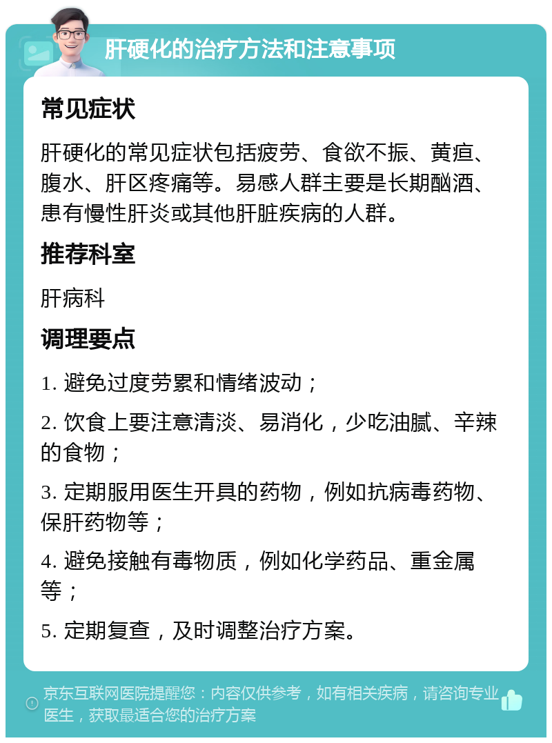 肝硬化的治疗方法和注意事项 常见症状 肝硬化的常见症状包括疲劳、食欲不振、黄疸、腹水、肝区疼痛等。易感人群主要是长期酗酒、患有慢性肝炎或其他肝脏疾病的人群。 推荐科室 肝病科 调理要点 1. 避免过度劳累和情绪波动； 2. 饮食上要注意清淡、易消化，少吃油腻、辛辣的食物； 3. 定期服用医生开具的药物，例如抗病毒药物、保肝药物等； 4. 避免接触有毒物质，例如化学药品、重金属等； 5. 定期复查，及时调整治疗方案。