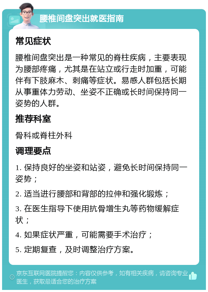 腰椎间盘突出就医指南 常见症状 腰椎间盘突出是一种常见的脊柱疾病，主要表现为腰部疼痛，尤其是在站立或行走时加重，可能伴有下肢麻木、刺痛等症状。易感人群包括长期从事重体力劳动、坐姿不正确或长时间保持同一姿势的人群。 推荐科室 骨科或脊柱外科 调理要点 1. 保持良好的坐姿和站姿，避免长时间保持同一姿势； 2. 适当进行腰部和背部的拉伸和强化锻炼； 3. 在医生指导下使用抗骨增生丸等药物缓解症状； 4. 如果症状严重，可能需要手术治疗； 5. 定期复查，及时调整治疗方案。