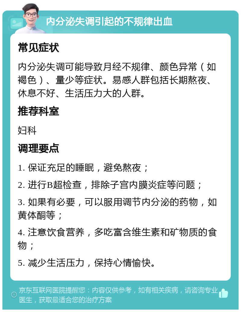 内分泌失调引起的不规律出血 常见症状 内分泌失调可能导致月经不规律、颜色异常（如褐色）、量少等症状。易感人群包括长期熬夜、休息不好、生活压力大的人群。 推荐科室 妇科 调理要点 1. 保证充足的睡眠，避免熬夜； 2. 进行B超检查，排除子宫内膜炎症等问题； 3. 如果有必要，可以服用调节内分泌的药物，如黄体酮等； 4. 注意饮食营养，多吃富含维生素和矿物质的食物； 5. 减少生活压力，保持心情愉快。