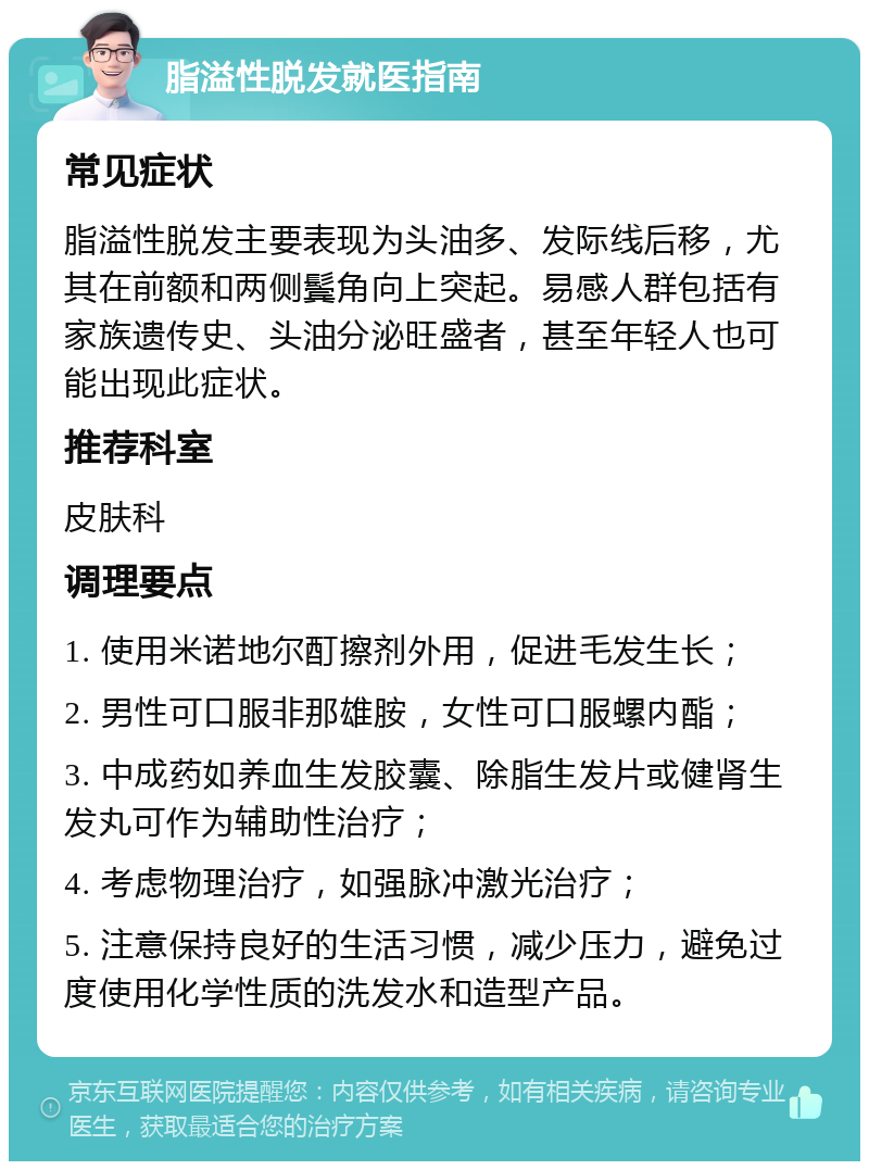 脂溢性脱发就医指南 常见症状 脂溢性脱发主要表现为头油多、发际线后移，尤其在前额和两侧鬓角向上突起。易感人群包括有家族遗传史、头油分泌旺盛者，甚至年轻人也可能出现此症状。 推荐科室 皮肤科 调理要点 1. 使用米诺地尔酊擦剂外用，促进毛发生长； 2. 男性可口服非那雄胺，女性可口服螺内酯； 3. 中成药如养血生发胶囊、除脂生发片或健肾生发丸可作为辅助性治疗； 4. 考虑物理治疗，如强脉冲激光治疗； 5. 注意保持良好的生活习惯，减少压力，避免过度使用化学性质的洗发水和造型产品。