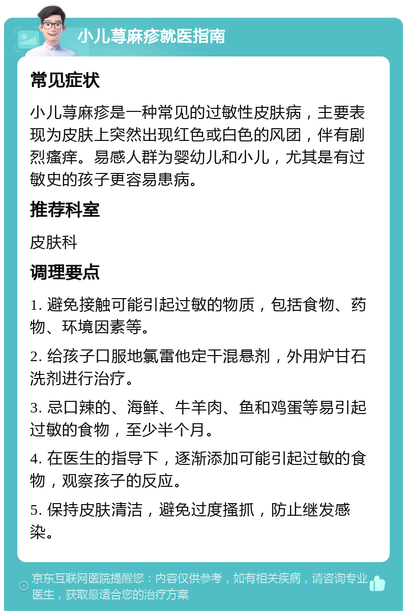 小儿荨麻疹就医指南 常见症状 小儿荨麻疹是一种常见的过敏性皮肤病，主要表现为皮肤上突然出现红色或白色的风团，伴有剧烈瘙痒。易感人群为婴幼儿和小儿，尤其是有过敏史的孩子更容易患病。 推荐科室 皮肤科 调理要点 1. 避免接触可能引起过敏的物质，包括食物、药物、环境因素等。 2. 给孩子口服地氯雷他定干混悬剂，外用炉甘石洗剂进行治疗。 3. 忌口辣的、海鲜、牛羊肉、鱼和鸡蛋等易引起过敏的食物，至少半个月。 4. 在医生的指导下，逐渐添加可能引起过敏的食物，观察孩子的反应。 5. 保持皮肤清洁，避免过度搔抓，防止继发感染。