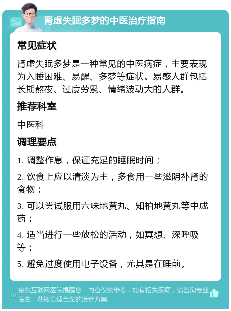 肾虚失眠多梦的中医治疗指南 常见症状 肾虚失眠多梦是一种常见的中医病症，主要表现为入睡困难、易醒、多梦等症状。易感人群包括长期熬夜、过度劳累、情绪波动大的人群。 推荐科室 中医科 调理要点 1. 调整作息，保证充足的睡眠时间； 2. 饮食上应以清淡为主，多食用一些滋阴补肾的食物； 3. 可以尝试服用六味地黄丸、知柏地黄丸等中成药； 4. 适当进行一些放松的活动，如冥想、深呼吸等； 5. 避免过度使用电子设备，尤其是在睡前。