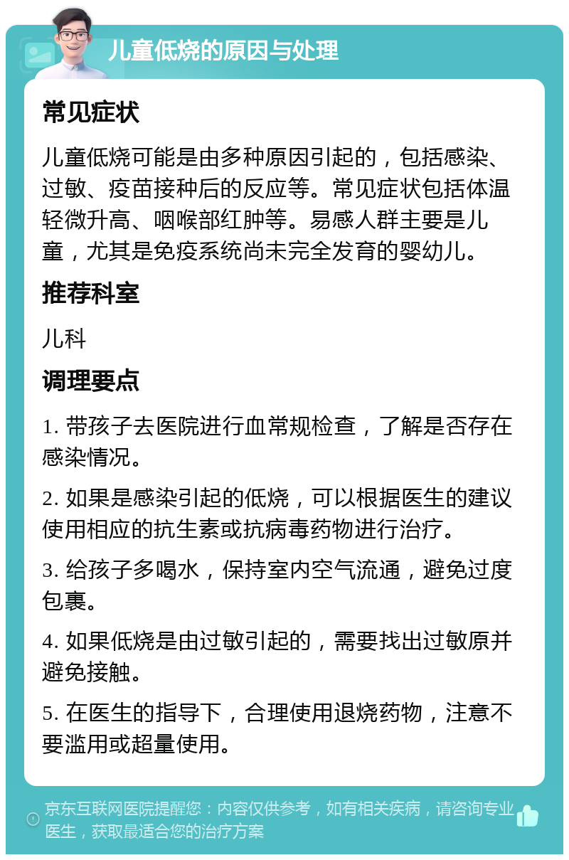 儿童低烧的原因与处理 常见症状 儿童低烧可能是由多种原因引起的，包括感染、过敏、疫苗接种后的反应等。常见症状包括体温轻微升高、咽喉部红肿等。易感人群主要是儿童，尤其是免疫系统尚未完全发育的婴幼儿。 推荐科室 儿科 调理要点 1. 带孩子去医院进行血常规检查，了解是否存在感染情况。 2. 如果是感染引起的低烧，可以根据医生的建议使用相应的抗生素或抗病毒药物进行治疗。 3. 给孩子多喝水，保持室内空气流通，避免过度包裹。 4. 如果低烧是由过敏引起的，需要找出过敏原并避免接触。 5. 在医生的指导下，合理使用退烧药物，注意不要滥用或超量使用。