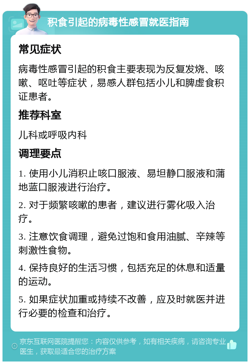 积食引起的病毒性感冒就医指南 常见症状 病毒性感冒引起的积食主要表现为反复发烧、咳嗽、呕吐等症状，易感人群包括小儿和脾虚食积证患者。 推荐科室 儿科或呼吸内科 调理要点 1. 使用小儿消积止咳口服液、易坦静口服液和蒲地蓝口服液进行治疗。 2. 对于频繁咳嗽的患者，建议进行雾化吸入治疗。 3. 注意饮食调理，避免过饱和食用油腻、辛辣等刺激性食物。 4. 保持良好的生活习惯，包括充足的休息和适量的运动。 5. 如果症状加重或持续不改善，应及时就医并进行必要的检查和治疗。