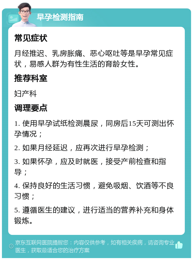 早孕检测指南 常见症状 月经推迟、乳房胀痛、恶心呕吐等是早孕常见症状，易感人群为有性生活的育龄女性。 推荐科室 妇产科 调理要点 1. 使用早孕试纸检测晨尿，同房后15天可测出怀孕情况； 2. 如果月经延迟，应再次进行早孕检测； 3. 如果怀孕，应及时就医，接受产前检查和指导； 4. 保持良好的生活习惯，避免吸烟、饮酒等不良习惯； 5. 遵循医生的建议，进行适当的营养补充和身体锻炼。