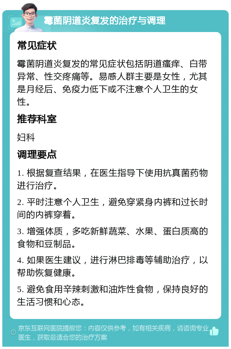 霉菌阴道炎复发的治疗与调理 常见症状 霉菌阴道炎复发的常见症状包括阴道瘙痒、白带异常、性交疼痛等。易感人群主要是女性，尤其是月经后、免疫力低下或不注意个人卫生的女性。 推荐科室 妇科 调理要点 1. 根据复查结果，在医生指导下使用抗真菌药物进行治疗。 2. 平时注意个人卫生，避免穿紧身内裤和过长时间的内裤穿着。 3. 增强体质，多吃新鲜蔬菜、水果、蛋白质高的食物和豆制品。 4. 如果医生建议，进行淋巴排毒等辅助治疗，以帮助恢复健康。 5. 避免食用辛辣刺激和油炸性食物，保持良好的生活习惯和心态。