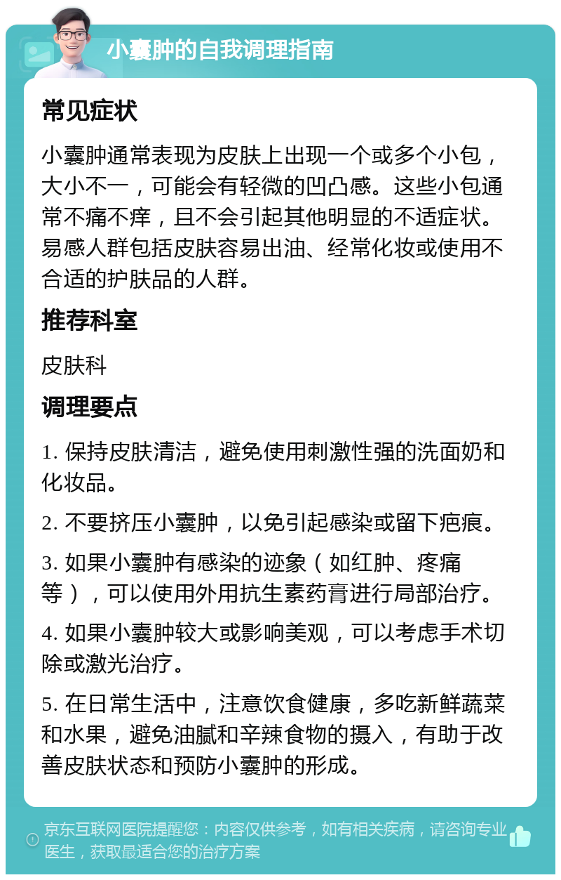 小囊肿的自我调理指南 常见症状 小囊肿通常表现为皮肤上出现一个或多个小包，大小不一，可能会有轻微的凹凸感。这些小包通常不痛不痒，且不会引起其他明显的不适症状。易感人群包括皮肤容易出油、经常化妆或使用不合适的护肤品的人群。 推荐科室 皮肤科 调理要点 1. 保持皮肤清洁，避免使用刺激性强的洗面奶和化妆品。 2. 不要挤压小囊肿，以免引起感染或留下疤痕。 3. 如果小囊肿有感染的迹象（如红肿、疼痛等），可以使用外用抗生素药膏进行局部治疗。 4. 如果小囊肿较大或影响美观，可以考虑手术切除或激光治疗。 5. 在日常生活中，注意饮食健康，多吃新鲜蔬菜和水果，避免油腻和辛辣食物的摄入，有助于改善皮肤状态和预防小囊肿的形成。