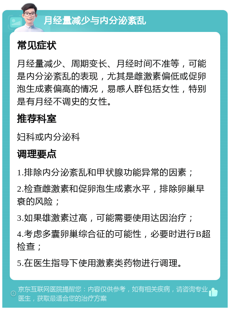 月经量减少与内分泌紊乱 常见症状 月经量减少、周期变长、月经时间不准等，可能是内分泌紊乱的表现，尤其是雌激素偏低或促卵泡生成素偏高的情况，易感人群包括女性，特别是有月经不调史的女性。 推荐科室 妇科或内分泌科 调理要点 1.排除内分泌紊乱和甲状腺功能异常的因素； 2.检查雌激素和促卵泡生成素水平，排除卵巢早衰的风险； 3.如果雄激素过高，可能需要使用达因治疗； 4.考虑多囊卵巢综合征的可能性，必要时进行B超检查； 5.在医生指导下使用激素类药物进行调理。