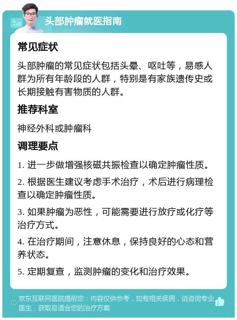 头部肿瘤就医指南 常见症状 头部肿瘤的常见症状包括头晕、呕吐等，易感人群为所有年龄段的人群，特别是有家族遗传史或长期接触有害物质的人群。 推荐科室 神经外科或肿瘤科 调理要点 1. 进一步做增强核磁共振检查以确定肿瘤性质。 2. 根据医生建议考虑手术治疗，术后进行病理检查以确定肿瘤性质。 3. 如果肿瘤为恶性，可能需要进行放疗或化疗等治疗方式。 4. 在治疗期间，注意休息，保持良好的心态和营养状态。 5. 定期复查，监测肿瘤的变化和治疗效果。