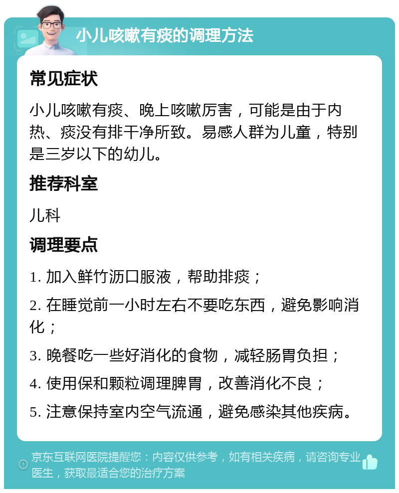 小儿咳嗽有痰的调理方法 常见症状 小儿咳嗽有痰、晚上咳嗽厉害，可能是由于内热、痰没有排干净所致。易感人群为儿童，特别是三岁以下的幼儿。 推荐科室 儿科 调理要点 1. 加入鲜竹沥口服液，帮助排痰； 2. 在睡觉前一小时左右不要吃东西，避免影响消化； 3. 晚餐吃一些好消化的食物，减轻肠胃负担； 4. 使用保和颗粒调理脾胃，改善消化不良； 5. 注意保持室内空气流通，避免感染其他疾病。