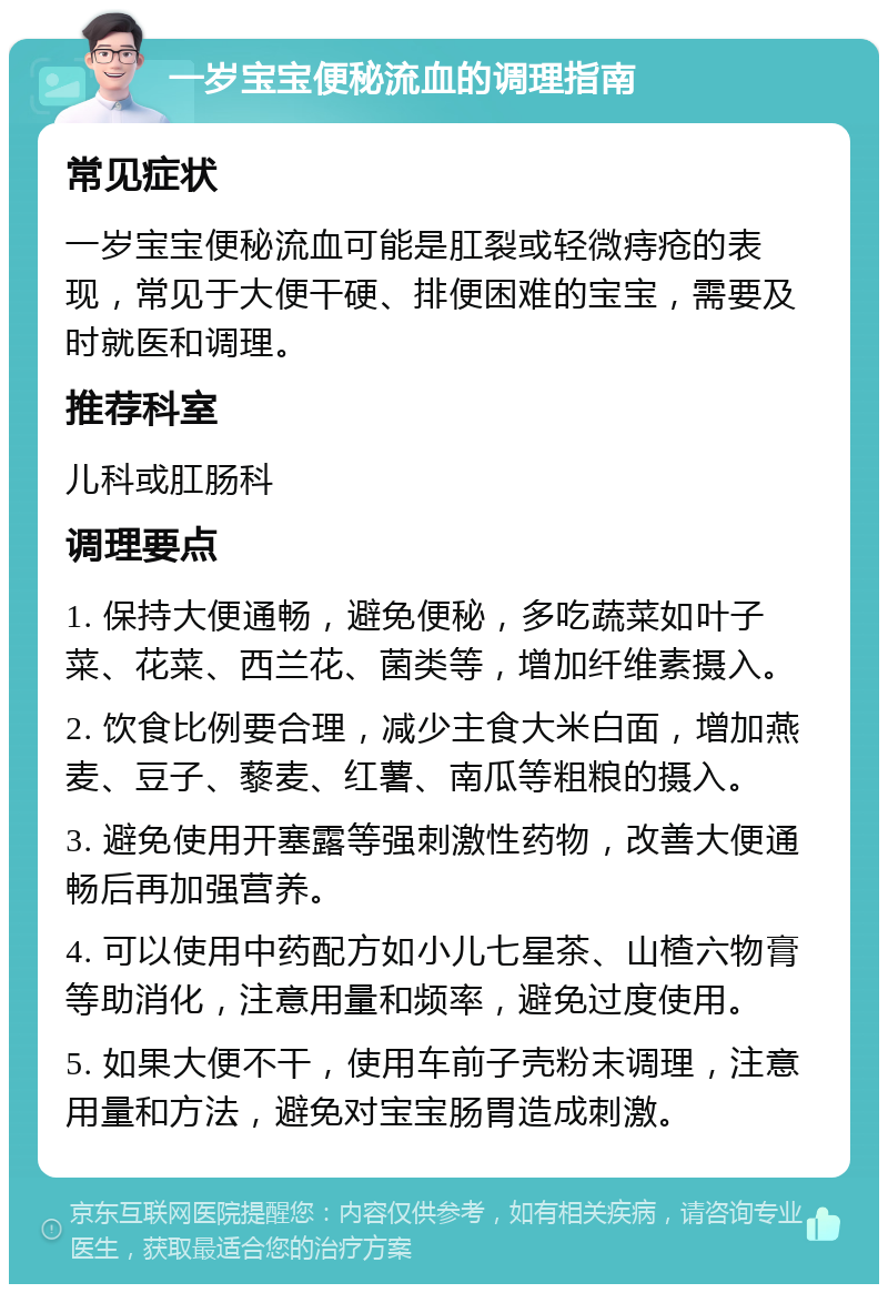 一岁宝宝便秘流血的调理指南 常见症状 一岁宝宝便秘流血可能是肛裂或轻微痔疮的表现，常见于大便干硬、排便困难的宝宝，需要及时就医和调理。 推荐科室 儿科或肛肠科 调理要点 1. 保持大便通畅，避免便秘，多吃蔬菜如叶子菜、花菜、西兰花、菌类等，增加纤维素摄入。 2. 饮食比例要合理，减少主食大米白面，增加燕麦、豆子、藜麦、红薯、南瓜等粗粮的摄入。 3. 避免使用开塞露等强刺激性药物，改善大便通畅后再加强营养。 4. 可以使用中药配方如小儿七星茶、山楂六物膏等助消化，注意用量和频率，避免过度使用。 5. 如果大便不干，使用车前子壳粉末调理，注意用量和方法，避免对宝宝肠胃造成刺激。