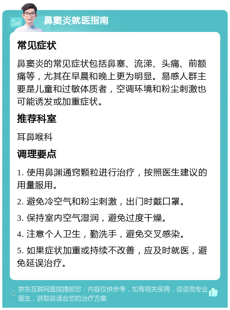 鼻窦炎就医指南 常见症状 鼻窦炎的常见症状包括鼻塞、流涕、头痛、前额痛等，尤其在早晨和晚上更为明显。易感人群主要是儿童和过敏体质者，空调环境和粉尘刺激也可能诱发或加重症状。 推荐科室 耳鼻喉科 调理要点 1. 使用鼻渊通窍颗粒进行治疗，按照医生建议的用量服用。 2. 避免冷空气和粉尘刺激，出门时戴口罩。 3. 保持室内空气湿润，避免过度干燥。 4. 注意个人卫生，勤洗手，避免交叉感染。 5. 如果症状加重或持续不改善，应及时就医，避免延误治疗。