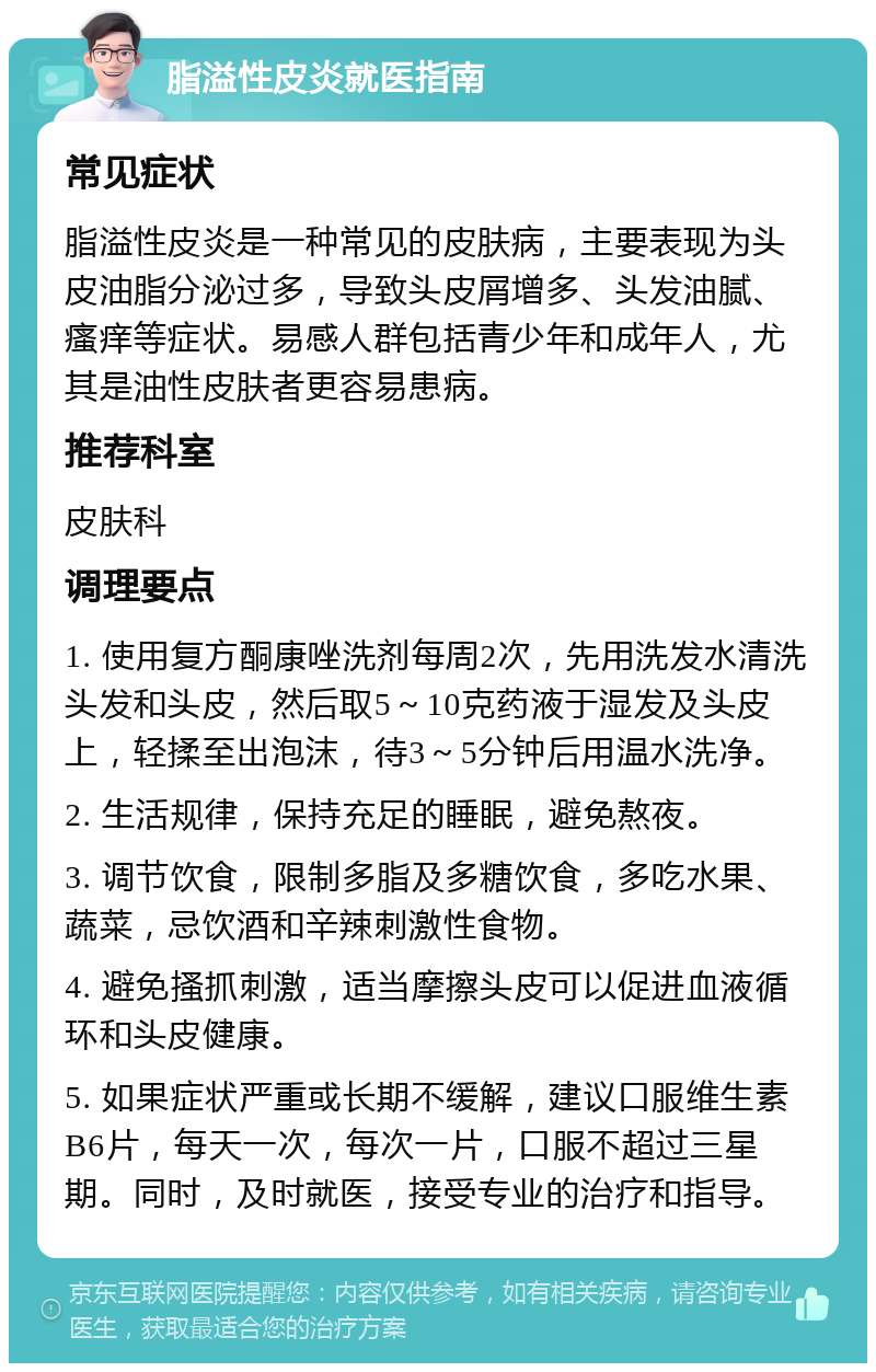 脂溢性皮炎就医指南 常见症状 脂溢性皮炎是一种常见的皮肤病，主要表现为头皮油脂分泌过多，导致头皮屑增多、头发油腻、瘙痒等症状。易感人群包括青少年和成年人，尤其是油性皮肤者更容易患病。 推荐科室 皮肤科 调理要点 1. 使用复方酮康唑洗剂每周2次，先用洗发水清洗头发和头皮，然后取5～10克药液于湿发及头皮上，轻揉至出泡沫，待3～5分钟后用温水洗净。 2. 生活规律，保持充足的睡眠，避免熬夜。 3. 调节饮食，限制多脂及多糖饮食，多吃水果、蔬菜，忌饮酒和辛辣刺激性食物。 4. 避免搔抓刺激，适当摩擦头皮可以促进血液循环和头皮健康。 5. 如果症状严重或长期不缓解，建议口服维生素B6片，每天一次，每次一片，口服不超过三星期。同时，及时就医，接受专业的治疗和指导。