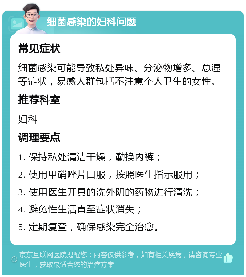 细菌感染的妇科问题 常见症状 细菌感染可能导致私处异味、分泌物增多、总湿等症状，易感人群包括不注意个人卫生的女性。 推荐科室 妇科 调理要点 1. 保持私处清洁干燥，勤换内裤； 2. 使用甲硝唑片口服，按照医生指示服用； 3. 使用医生开具的洗外阴的药物进行清洗； 4. 避免性生活直至症状消失； 5. 定期复查，确保感染完全治愈。