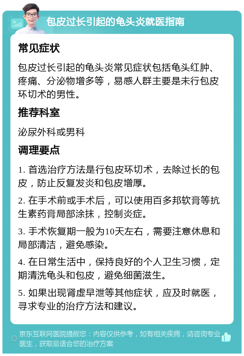 包皮过长引起的龟头炎就医指南 常见症状 包皮过长引起的龟头炎常见症状包括龟头红肿、疼痛、分泌物增多等，易感人群主要是未行包皮环切术的男性。 推荐科室 泌尿外科或男科 调理要点 1. 首选治疗方法是行包皮环切术，去除过长的包皮，防止反复发炎和包皮增厚。 2. 在手术前或手术后，可以使用百多邦软膏等抗生素药膏局部涂抹，控制炎症。 3. 手术恢复期一般为10天左右，需要注意休息和局部清洁，避免感染。 4. 在日常生活中，保持良好的个人卫生习惯，定期清洗龟头和包皮，避免细菌滋生。 5. 如果出现肾虚早泄等其他症状，应及时就医，寻求专业的治疗方法和建议。