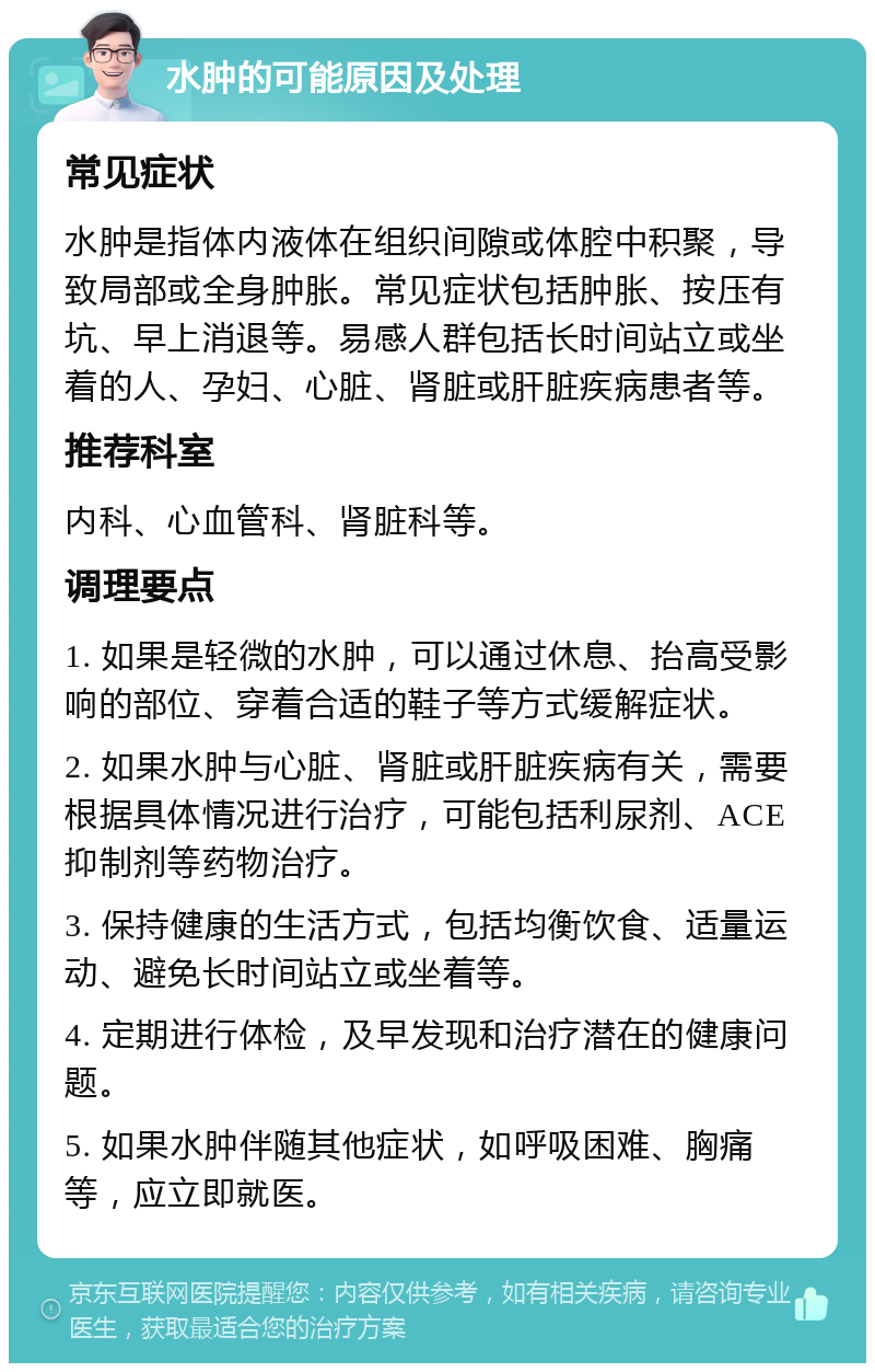 水肿的可能原因及处理 常见症状 水肿是指体内液体在组织间隙或体腔中积聚，导致局部或全身肿胀。常见症状包括肿胀、按压有坑、早上消退等。易感人群包括长时间站立或坐着的人、孕妇、心脏、肾脏或肝脏疾病患者等。 推荐科室 内科、心血管科、肾脏科等。 调理要点 1. 如果是轻微的水肿，可以通过休息、抬高受影响的部位、穿着合适的鞋子等方式缓解症状。 2. 如果水肿与心脏、肾脏或肝脏疾病有关，需要根据具体情况进行治疗，可能包括利尿剂、ACE抑制剂等药物治疗。 3. 保持健康的生活方式，包括均衡饮食、适量运动、避免长时间站立或坐着等。 4. 定期进行体检，及早发现和治疗潜在的健康问题。 5. 如果水肿伴随其他症状，如呼吸困难、胸痛等，应立即就医。