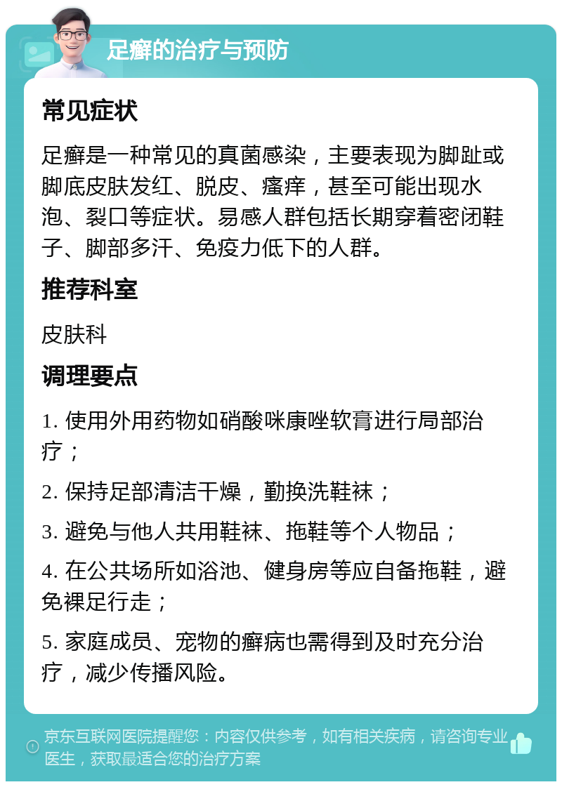 足癣的治疗与预防 常见症状 足癣是一种常见的真菌感染，主要表现为脚趾或脚底皮肤发红、脱皮、瘙痒，甚至可能出现水泡、裂口等症状。易感人群包括长期穿着密闭鞋子、脚部多汗、免疫力低下的人群。 推荐科室 皮肤科 调理要点 1. 使用外用药物如硝酸咪康唑软膏进行局部治疗； 2. 保持足部清洁干燥，勤换洗鞋袜； 3. 避免与他人共用鞋袜、拖鞋等个人物品； 4. 在公共场所如浴池、健身房等应自备拖鞋，避免裸足行走； 5. 家庭成员、宠物的癣病也需得到及时充分治疗，减少传播风险。