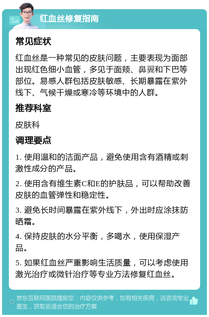 红血丝修复指南 常见症状 红血丝是一种常见的皮肤问题，主要表现为面部出现红色细小血管，多见于面颊、鼻翼和下巴等部位。易感人群包括皮肤敏感、长期暴露在紫外线下、气候干燥或寒冷等环境中的人群。 推荐科室 皮肤科 调理要点 1. 使用温和的洁面产品，避免使用含有酒精或刺激性成分的产品。 2. 使用含有维生素C和E的护肤品，可以帮助改善皮肤的血管弹性和稳定性。 3. 避免长时间暴露在紫外线下，外出时应涂抹防晒霜。 4. 保持皮肤的水分平衡，多喝水，使用保湿产品。 5. 如果红血丝严重影响生活质量，可以考虑使用激光治疗或微针治疗等专业方法修复红血丝。