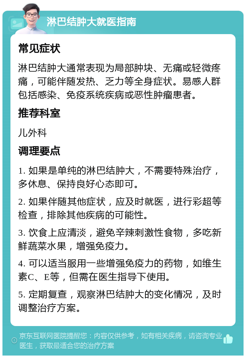 淋巴结肿大就医指南 常见症状 淋巴结肿大通常表现为局部肿块、无痛或轻微疼痛，可能伴随发热、乏力等全身症状。易感人群包括感染、免疫系统疾病或恶性肿瘤患者。 推荐科室 儿外科 调理要点 1. 如果是单纯的淋巴结肿大，不需要特殊治疗，多休息、保持良好心态即可。 2. 如果伴随其他症状，应及时就医，进行彩超等检查，排除其他疾病的可能性。 3. 饮食上应清淡，避免辛辣刺激性食物，多吃新鲜蔬菜水果，增强免疫力。 4. 可以适当服用一些增强免疫力的药物，如维生素C、E等，但需在医生指导下使用。 5. 定期复查，观察淋巴结肿大的变化情况，及时调整治疗方案。