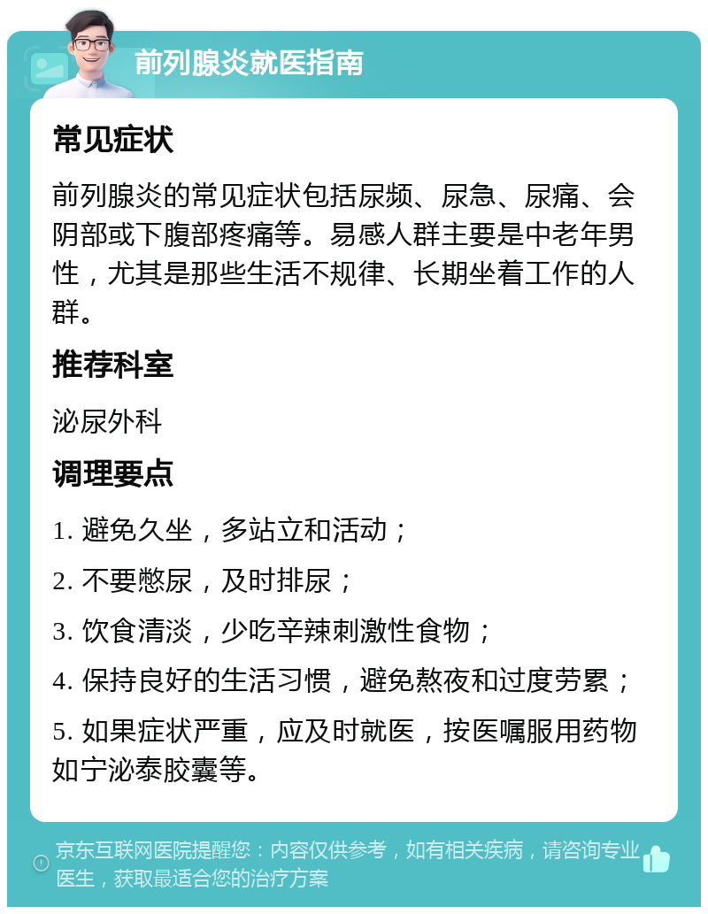 前列腺炎就医指南 常见症状 前列腺炎的常见症状包括尿频、尿急、尿痛、会阴部或下腹部疼痛等。易感人群主要是中老年男性，尤其是那些生活不规律、长期坐着工作的人群。 推荐科室 泌尿外科 调理要点 1. 避免久坐，多站立和活动； 2. 不要憋尿，及时排尿； 3. 饮食清淡，少吃辛辣刺激性食物； 4. 保持良好的生活习惯，避免熬夜和过度劳累； 5. 如果症状严重，应及时就医，按医嘱服用药物如宁泌泰胶囊等。