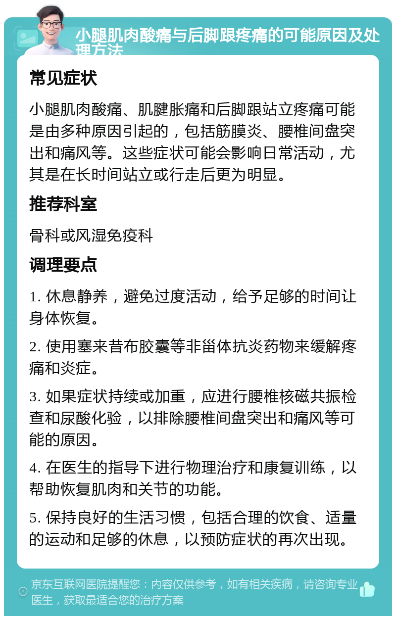 小腿肌肉酸痛与后脚跟疼痛的可能原因及处理方法 常见症状 小腿肌肉酸痛、肌腱胀痛和后脚跟站立疼痛可能是由多种原因引起的，包括筋膜炎、腰椎间盘突出和痛风等。这些症状可能会影响日常活动，尤其是在长时间站立或行走后更为明显。 推荐科室 骨科或风湿免疫科 调理要点 1. 休息静养，避免过度活动，给予足够的时间让身体恢复。 2. 使用塞来昔布胶囊等非甾体抗炎药物来缓解疼痛和炎症。 3. 如果症状持续或加重，应进行腰椎核磁共振检查和尿酸化验，以排除腰椎间盘突出和痛风等可能的原因。 4. 在医生的指导下进行物理治疗和康复训练，以帮助恢复肌肉和关节的功能。 5. 保持良好的生活习惯，包括合理的饮食、适量的运动和足够的休息，以预防症状的再次出现。