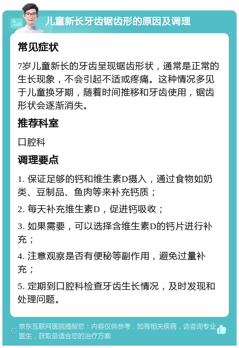 儿童新长牙齿锯齿形的原因及调理 常见症状 7岁儿童新长的牙齿呈现锯齿形状，通常是正常的生长现象，不会引起不适或疼痛。这种情况多见于儿童换牙期，随着时间推移和牙齿使用，锯齿形状会逐渐消失。 推荐科室 口腔科 调理要点 1. 保证足够的钙和维生素D摄入，通过食物如奶类、豆制品、鱼肉等来补充钙质； 2. 每天补充维生素D，促进钙吸收； 3. 如果需要，可以选择含维生素D的钙片进行补充； 4. 注意观察是否有便秘等副作用，避免过量补充； 5. 定期到口腔科检查牙齿生长情况，及时发现和处理问题。