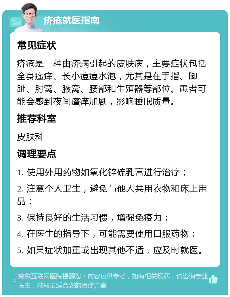 疥疮就医指南 常见症状 疥疮是一种由疥螨引起的皮肤病，主要症状包括全身瘙痒、长小痘痘水泡，尤其是在手指、脚趾、肘窝、腋窝、腰部和生殖器等部位。患者可能会感到夜间瘙痒加剧，影响睡眠质量。 推荐科室 皮肤科 调理要点 1. 使用外用药物如氧化锌硫乳膏进行治疗； 2. 注意个人卫生，避免与他人共用衣物和床上用品； 3. 保持良好的生活习惯，增强免疫力； 4. 在医生的指导下，可能需要使用口服药物； 5. 如果症状加重或出现其他不适，应及时就医。