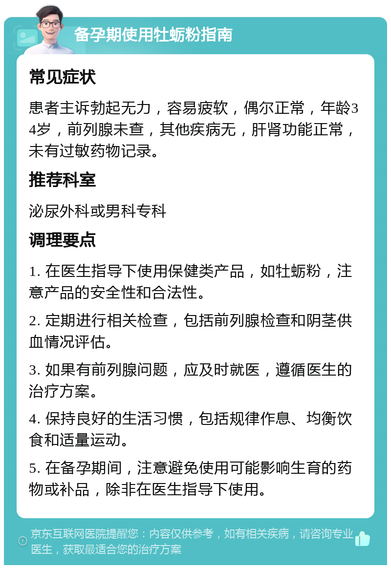 备孕期使用牡蛎粉指南 常见症状 患者主诉勃起无力，容易疲软，偶尔正常，年龄34岁，前列腺未查，其他疾病无，肝肾功能正常，未有过敏药物记录。 推荐科室 泌尿外科或男科专科 调理要点 1. 在医生指导下使用保健类产品，如牡蛎粉，注意产品的安全性和合法性。 2. 定期进行相关检查，包括前列腺检查和阴茎供血情况评估。 3. 如果有前列腺问题，应及时就医，遵循医生的治疗方案。 4. 保持良好的生活习惯，包括规律作息、均衡饮食和适量运动。 5. 在备孕期间，注意避免使用可能影响生育的药物或补品，除非在医生指导下使用。