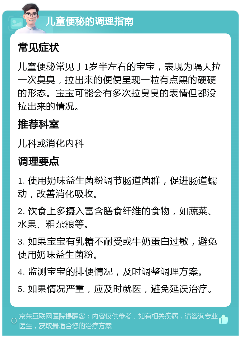 儿童便秘的调理指南 常见症状 儿童便秘常见于1岁半左右的宝宝，表现为隔天拉一次臭臭，拉出来的便便呈现一粒有点黑的硬硬的形态。宝宝可能会有多次拉臭臭的表情但都没拉出来的情况。 推荐科室 儿科或消化内科 调理要点 1. 使用奶味益生菌粉调节肠道菌群，促进肠道蠕动，改善消化吸收。 2. 饮食上多摄入富含膳食纤维的食物，如蔬菜、水果、粗杂粮等。 3. 如果宝宝有乳糖不耐受或牛奶蛋白过敏，避免使用奶味益生菌粉。 4. 监测宝宝的排便情况，及时调整调理方案。 5. 如果情况严重，应及时就医，避免延误治疗。