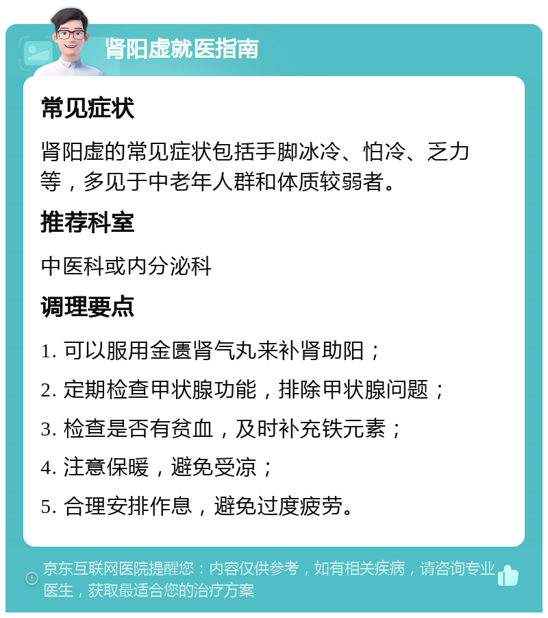 肾阳虚就医指南 常见症状 肾阳虚的常见症状包括手脚冰冷、怕冷、乏力等，多见于中老年人群和体质较弱者。 推荐科室 中医科或内分泌科 调理要点 1. 可以服用金匮肾气丸来补肾助阳； 2. 定期检查甲状腺功能，排除甲状腺问题； 3. 检查是否有贫血，及时补充铁元素； 4. 注意保暖，避免受凉； 5. 合理安排作息，避免过度疲劳。