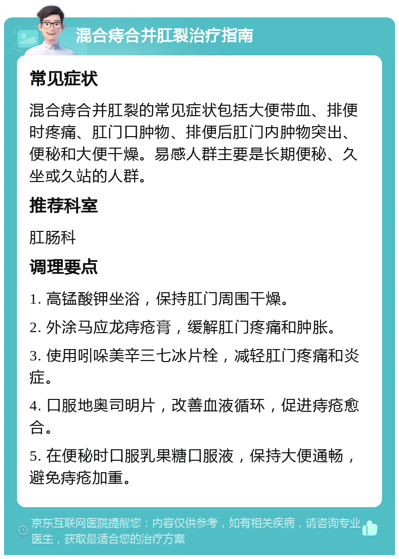 混合痔合并肛裂治疗指南 常见症状 混合痔合并肛裂的常见症状包括大便带血、排便时疼痛、肛门口肿物、排便后肛门内肿物突出、便秘和大便干燥。易感人群主要是长期便秘、久坐或久站的人群。 推荐科室 肛肠科 调理要点 1. 高锰酸钾坐浴，保持肛门周围干燥。 2. 外涂马应龙痔疮膏，缓解肛门疼痛和肿胀。 3. 使用吲哚美辛三七冰片栓，减轻肛门疼痛和炎症。 4. 口服地奥司明片，改善血液循环，促进痔疮愈合。 5. 在便秘时口服乳果糖口服液，保持大便通畅，避免痔疮加重。