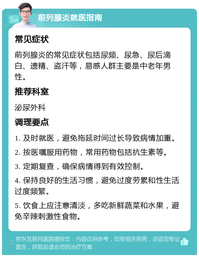 前列腺炎就医指南 常见症状 前列腺炎的常见症状包括尿频、尿急、尿后滴白、遗精、盗汗等，易感人群主要是中老年男性。 推荐科室 泌尿外科 调理要点 1. 及时就医，避免拖延时间过长导致病情加重。 2. 按医嘱服用药物，常用药物包括抗生素等。 3. 定期复查，确保病情得到有效控制。 4. 保持良好的生活习惯，避免过度劳累和性生活过度频繁。 5. 饮食上应注意清淡，多吃新鲜蔬菜和水果，避免辛辣刺激性食物。