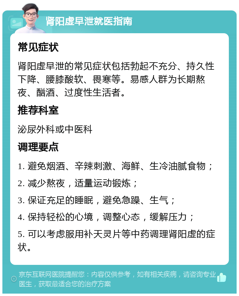 肾阳虚早泄就医指南 常见症状 肾阳虚早泄的常见症状包括勃起不充分、持久性下降、腰膝酸软、畏寒等。易感人群为长期熬夜、酗酒、过度性生活者。 推荐科室 泌尿外科或中医科 调理要点 1. 避免烟酒、辛辣刺激、海鲜、生冷油腻食物； 2. 减少熬夜，适量运动锻炼； 3. 保证充足的睡眠，避免急躁、生气； 4. 保持轻松的心境，调整心态，缓解压力； 5. 可以考虑服用补天灵片等中药调理肾阳虚的症状。