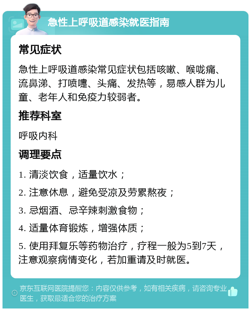 急性上呼吸道感染就医指南 常见症状 急性上呼吸道感染常见症状包括咳嗽、喉咙痛、流鼻涕、打喷嚏、头痛、发热等，易感人群为儿童、老年人和免疫力较弱者。 推荐科室 呼吸内科 调理要点 1. 清淡饮食，适量饮水； 2. 注意休息，避免受凉及劳累熬夜； 3. 忌烟酒、忌辛辣刺激食物； 4. 适量体育锻炼，增强体质； 5. 使用拜复乐等药物治疗，疗程一般为5到7天，注意观察病情变化，若加重请及时就医。