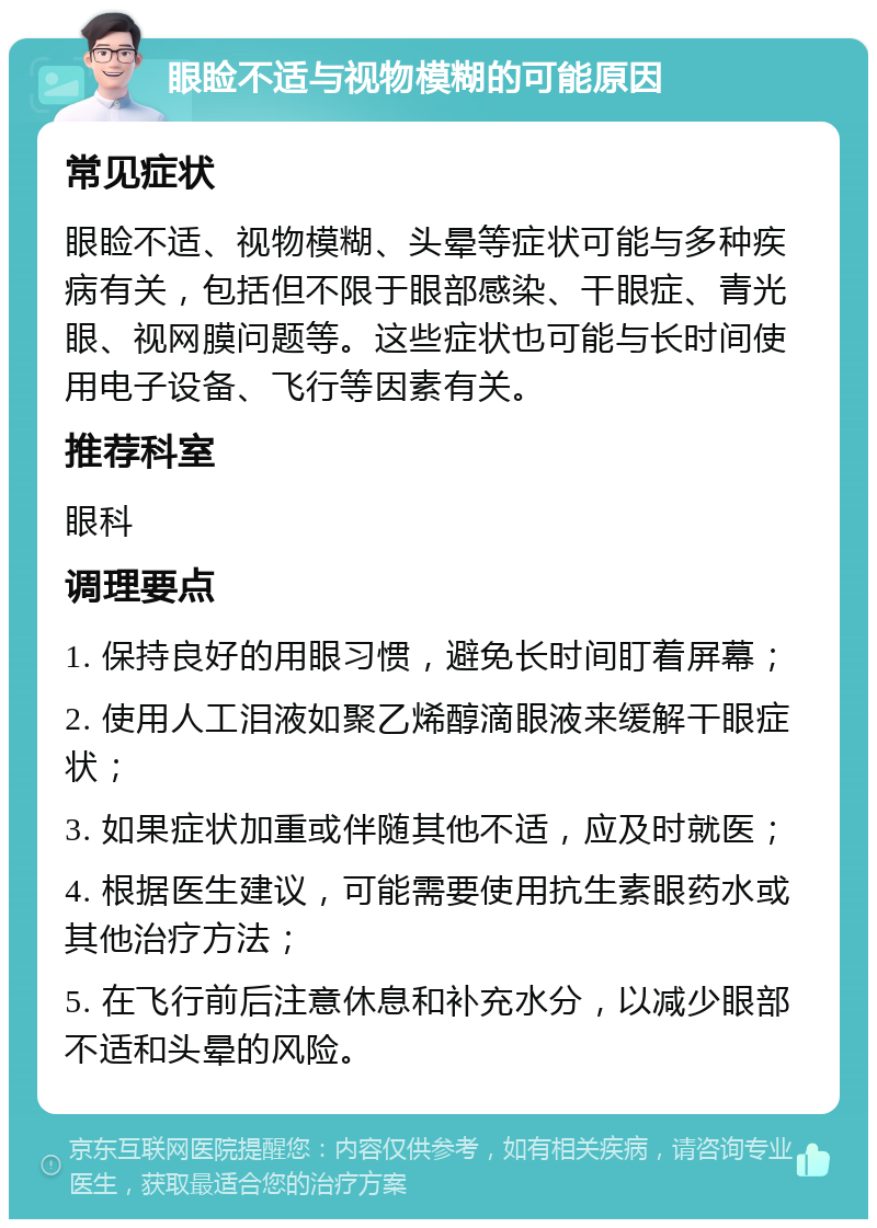 眼睑不适与视物模糊的可能原因 常见症状 眼睑不适、视物模糊、头晕等症状可能与多种疾病有关，包括但不限于眼部感染、干眼症、青光眼、视网膜问题等。这些症状也可能与长时间使用电子设备、飞行等因素有关。 推荐科室 眼科 调理要点 1. 保持良好的用眼习惯，避免长时间盯着屏幕； 2. 使用人工泪液如聚乙烯醇滴眼液来缓解干眼症状； 3. 如果症状加重或伴随其他不适，应及时就医； 4. 根据医生建议，可能需要使用抗生素眼药水或其他治疗方法； 5. 在飞行前后注意休息和补充水分，以减少眼部不适和头晕的风险。